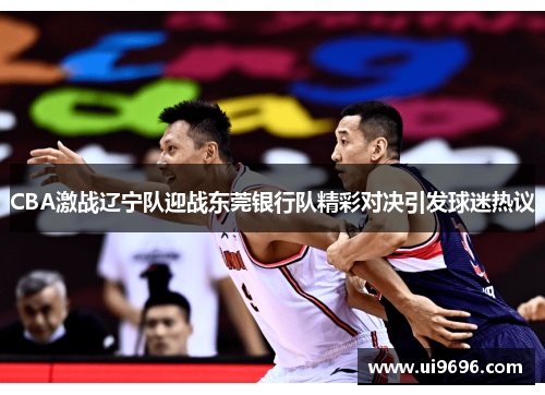 CBA激战辽宁队迎战东莞银行队精彩对决引发球迷热议